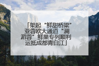 架起“鲜甜桥梁” 亚蓉欧大通道“澜湄蓉”鲜果专列顺利运抵成都青白江
