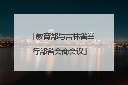 教育部与吉林省举行部省会商会议