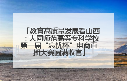 教育高质量发展看山西：大同师范高等专科学校第一届“忘忧杯”电商直播大赛圆满收官