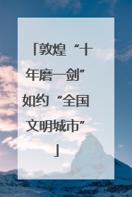 敦煌“十年磨一剑”如约“全国文明城市”