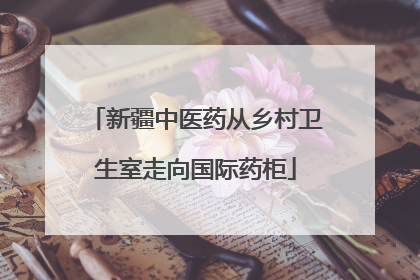 新疆中医药从乡村卫生室走向国际药柜