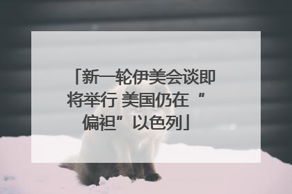 新一轮伊美会谈即将举行 美国仍在“偏袒”以色列