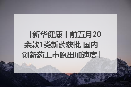 新华健康丨前五月20余款1类新药获批 国内创新药上市跑出加速度