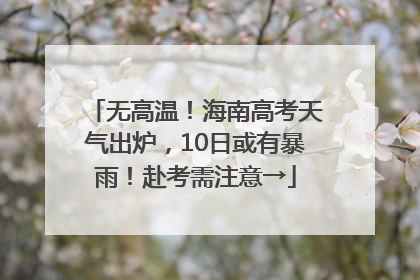 无高温！海南高考天气出炉，10日或有暴雨！赴考需注意→