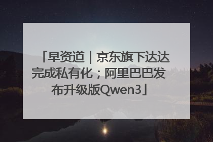 早资道｜京东旗下达达完成私有化；阿里巴巴发布升级版Qwen3