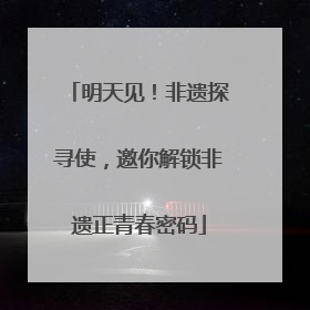 明天见！非遗探寻使，邀你解锁非遗正青春密码