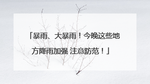暴雨、大暴雨！今晚这些地方降雨加强 注意防范！
