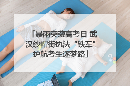 暴雨突袭高考日 武汉纱帽街执法“铁军”护航考生逐梦路