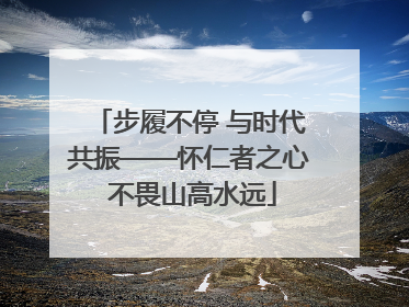 步履不停 与时代共振——怀仁者之心 不畏山高水远