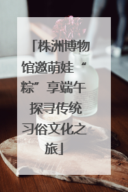 株洲博物馆邀萌娃“粽”享端午 探寻传统习俗文化之旅
