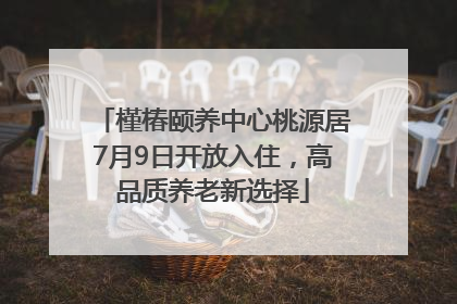 槿椿颐养中心桃源居7月9日开放入住，高品质养老新选择