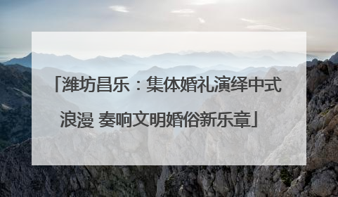 潍坊昌乐：集体婚礼演绎中式浪漫 奏响文明婚俗新乐章