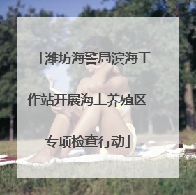 潍坊海警局滨海工作站开展海上养殖区专项检查行动