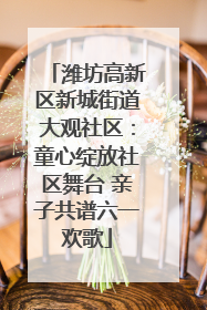 潍坊高新区新城街道大观社区：童心绽放社区舞台 亲子共谱六一欢歌