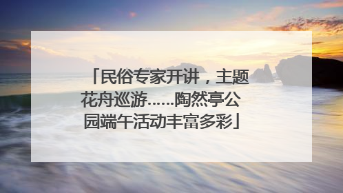 民俗专家开讲，主题花舟巡游……陶然亭公园端午活动丰富多彩