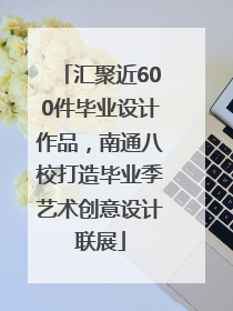 汇聚近600件毕业设计作品，南通八校打造毕业季艺术创意设计联展