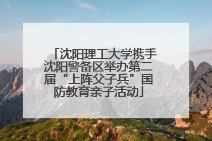 沈阳理工大学携手沈阳警备区举办第二届“上阵父子兵”国防教育亲子活动