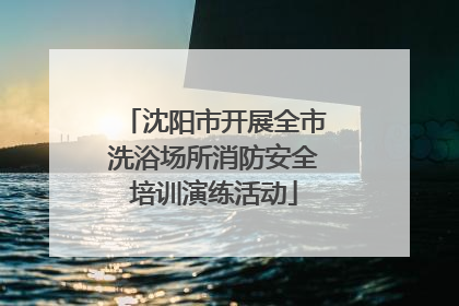 沈阳市开展全市洗浴场所消防安全培训演练活动