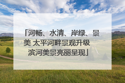 河畅、水清、岸绿、景美 太平河畔景观升级 滨河美景亮丽呈现