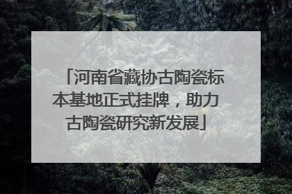 河南省藏协古陶瓷标本基地正式挂牌，助力古陶瓷研究新发展