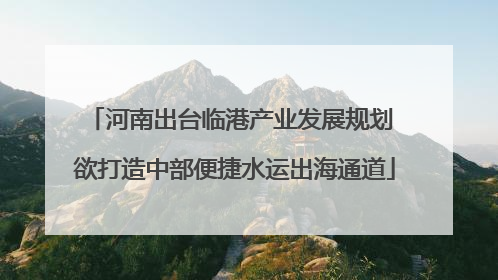 河南出台临港产业发展规划 欲打造中部便捷水运出海通道