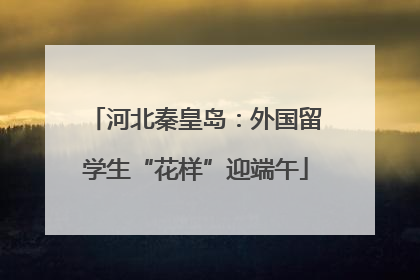 河北秦皇岛：外国留学生“花样”迎端午
