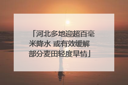 河北多地迎超百毫米降水 或有效缓解部分麦田轻度旱情