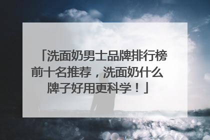 洗面奶男士品牌排行榜前十名推荐，洗面奶什么牌子好用更科学！