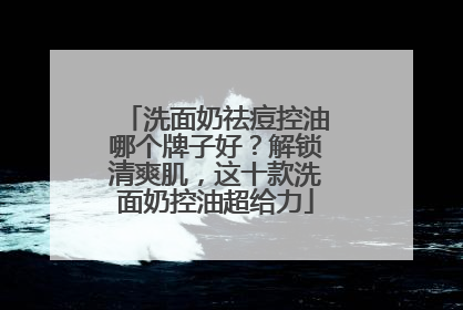 洗面奶祛痘控油哪个牌子好？解锁清爽肌，这十款洗面奶控油超给力