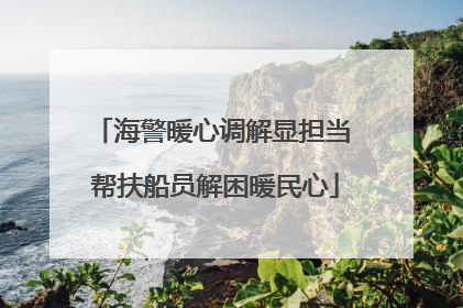海警暖心调解显担当 帮扶船员解困暖民心