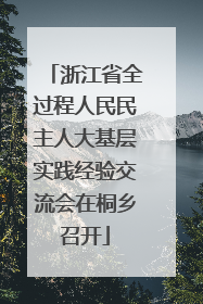 浙江省全过程人民民主人大基层实践经验交流会在桐乡召开