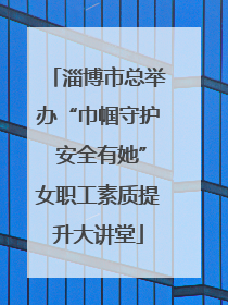 淄博市总举办“巾帼守护 安全有她”女职工素质提升大讲堂