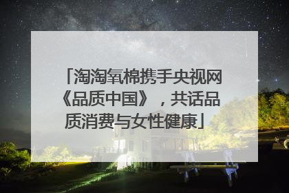 淘淘氧棉携手央视网《品质中国》，共话品质消费与女性健康