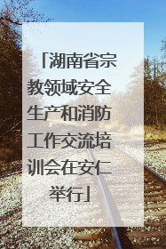 湖南省宗教领域安全生产和消防工作交流培训会在安仁举行