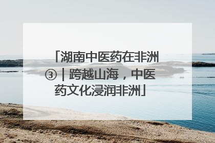 湖南中医药在非洲③｜跨越山海，中医药文化浸润非洲