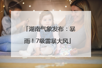 湖南气象发布：暴雨！7级雷暴大风