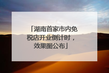 湖南首家市内免税店开业倒计时，效果图公布