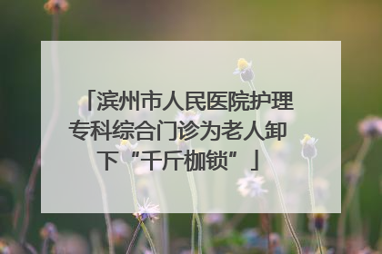 滨州市人民医院护理专科综合门诊为老人卸下“千斤枷锁”
