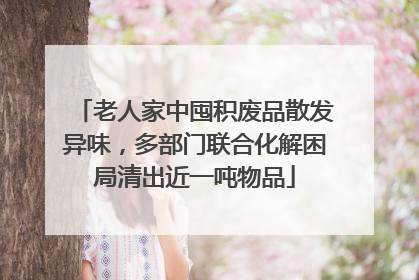 老人家中囤积废品散发异味，多部门联合化解困局清出近一吨物品