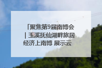 聚焦第9届南博会｜玉溪抚仙湖畔旅居经济上南博 展示云南生活新样本