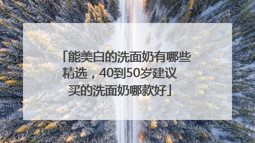能美白的洗面奶有哪些精选，40到50岁建议买的洗面奶哪款好
