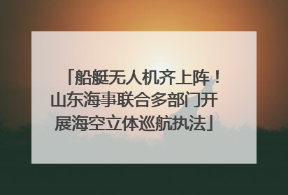 船艇无人机齐上阵！山东海事联合多部门开展海空立体巡航执法