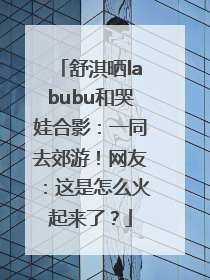 舒淇晒labubu和哭娃合影：一同去郊游！网友：这是怎么火起来了？