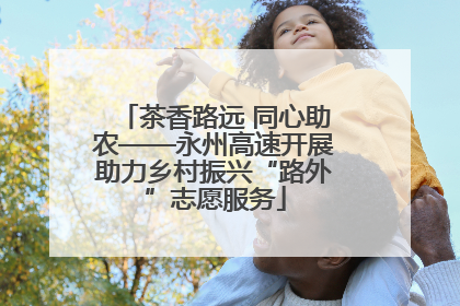 茶香路远 同心助农——永州高速开展助力乡村振兴“路外”志愿服务