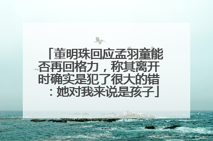 董明珠回应孟羽童能否再回格力，称其离开时确实是犯了很大的错：她对我来说是孩子