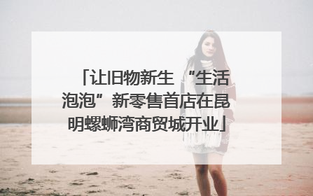 让旧物新生 “生活泡泡”新零售首店在昆明螺蛳湾商贸城开业