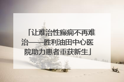 让难治性癫痫不再难治——胜利油田中心医院助力患者重获新生