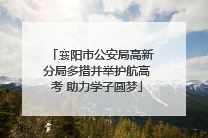 襄阳市公安局高新分局多措并举护航高考 助力学子圆梦