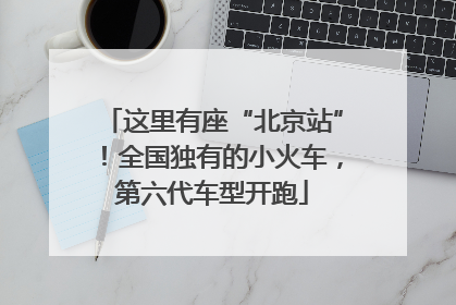 这里有座“北京站”！全国独有的小火车，第六代车型开跑