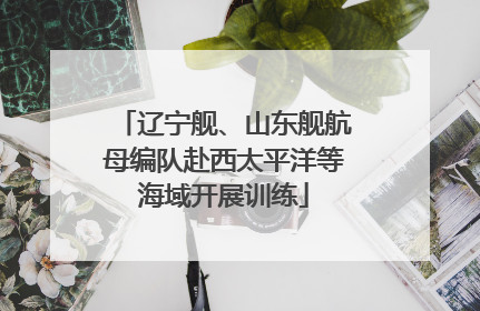 辽宁舰、山东舰航母编队赴西太平洋等海域开展训练